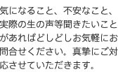 気になること、不安なこと、実際の生の声など聞きたいことがあればどしどしお気軽にお問合せください。